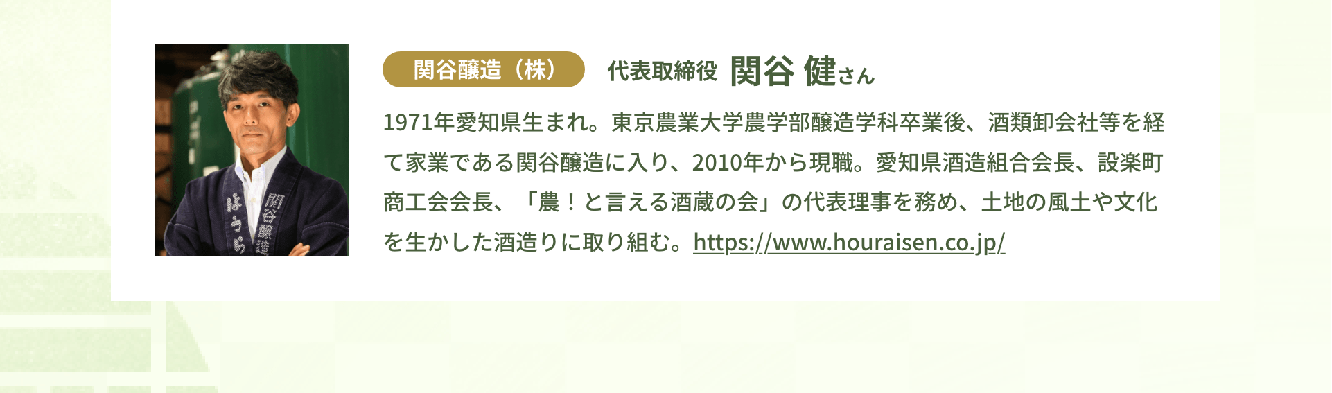 関谷醸造（株）代表取締役 関谷 健さん｜1971年愛知県生まれ。東京農業大学農学部醸造学科卒業後、酒類卸会社等を経て家業である関谷醸造に入り、2010年から現職。愛知県酒造組合会長、設楽町商工会会長、「農！と言える酒蔵の会」の代表理事を務め、土地の風土や文化を生かした酒造りに取り組む。https://www.houraisen.co.jp/