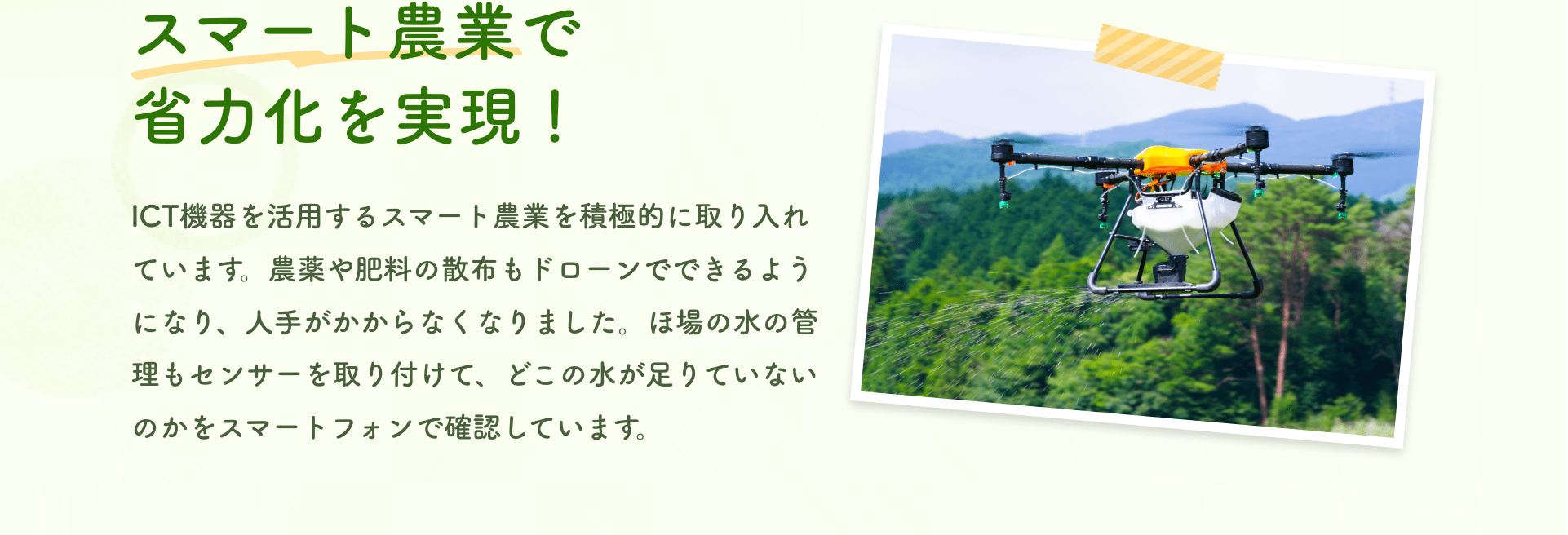 スマート農業で省力化を実現！｜ICT機器を活用するスマート農業を積極的に取り入れています。農薬や肥料の散布もドローンでできるようになり、人手がかからなくなりました。ほ場の水の管理もセンサーを取り付けて、どこの水が足りていないのかをスマートフォンで確認しています。