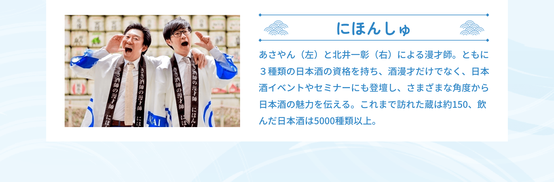 にほんしゅ あさやん（左）と北井一彰（右）による漫才師。ともに３種類の日本酒の資格を持ち、酒漫才だけでなく、日本酒イベントやセミナーにも登壇し、さまざまな角度から日本酒の魅力を伝える。これまで訪れた蔵は約150、飲んだ日本酒は5000種類以上。