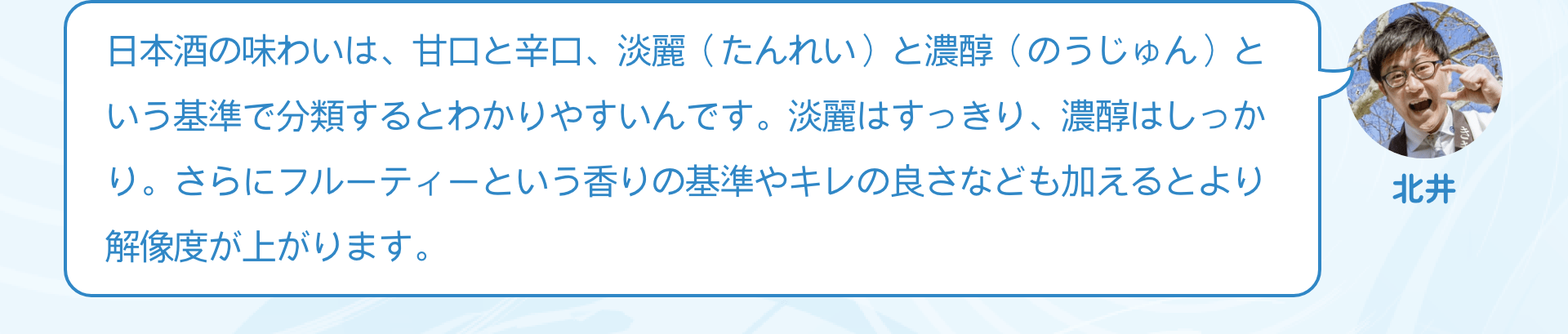 日本酒の味わいは、甘口と辛口、淡麗（たんれい）と濃醇（のうじゅん）という基準で分類するとわかりやすいんです。淡麗はすっきり、濃醇はしっかり。さらにフルーティーという香りの基準やキレの良さなども加えるとより解像度が上がります。