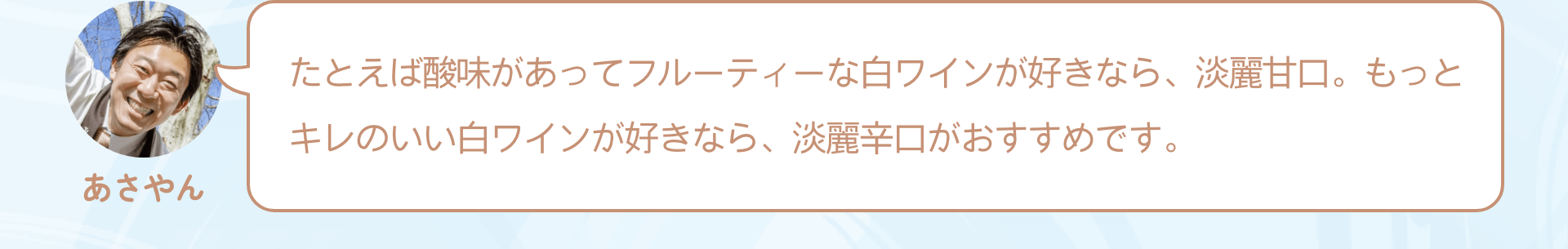 たとえば酸味があってフルーティーな白ワインが好きなら、淡麗甘口。もっとキレのいい白ワインが好きなら、淡麗辛口がおすすめです。