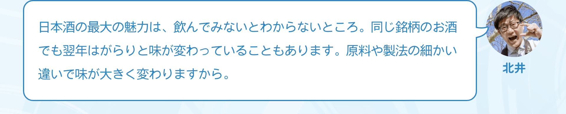 日本酒の最大の魅力は、飲んでみないとわからないところ。同じ銘柄のお酒でも翌年はがらりと味が変わっていることもあります。原料や製法の細かい違いで味が大きく変わりますから。