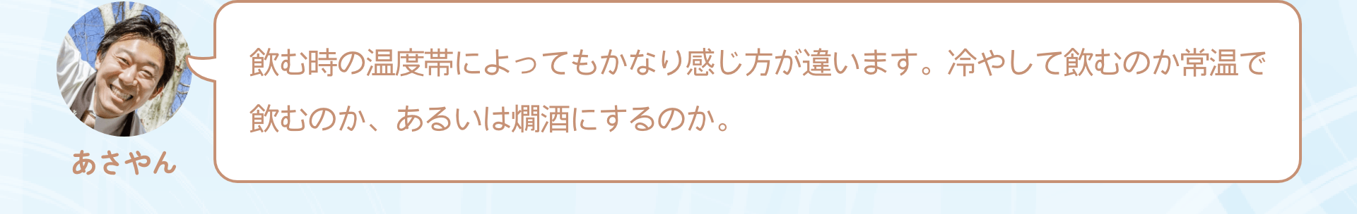 飲む時の温度帯によってもかなり感じ方が違います。冷やして飲むのか常温で飲むのか、あるいは燗酒にするのか。