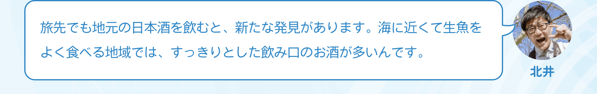 旅先でも地元の日本酒を飲むと、新たな発見があります。海に近くて生魚をよく食べる地域では、すっきりとした飲み口のお酒が多いんです。