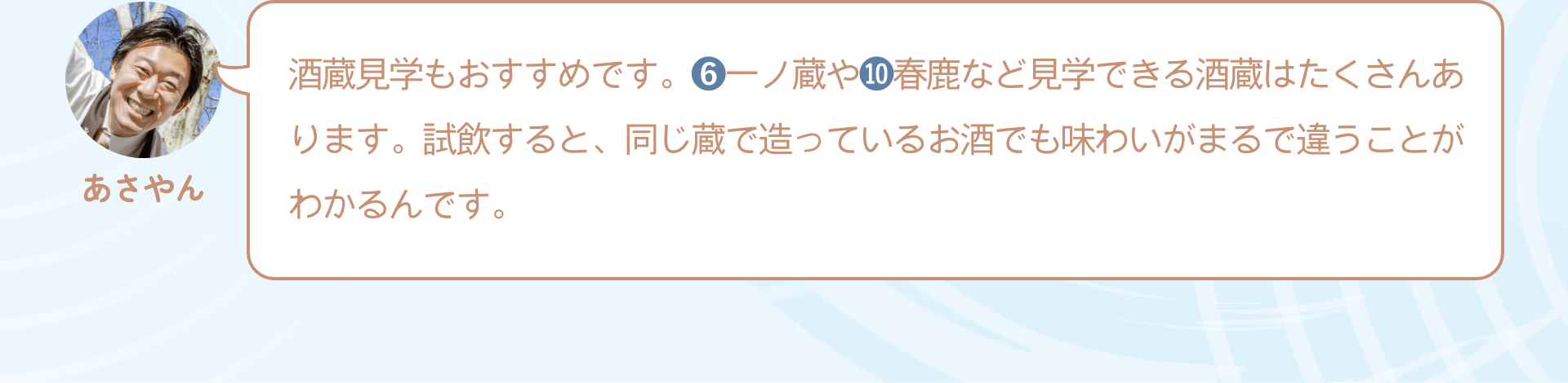 酒蔵見学もおすすめです。❻一ノ蔵や❿春鹿など見学できる酒蔵はたくさんあります。試飲すると、同じ蔵で造っているお酒でも味わいがまるで違うことがわかるんです。