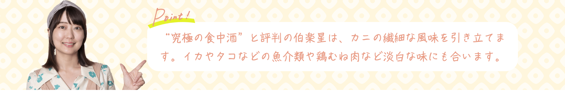 Point! “究極の食中酒”と評判の伯楽星は、カニの繊細な風味を引き立てます。イカやタコなどの魚介類や鶏むね肉など淡白な味にも合います。