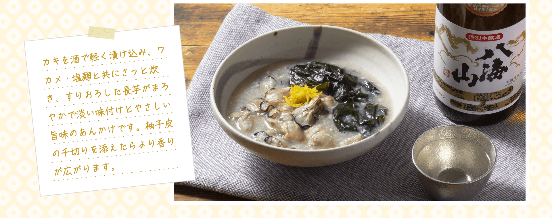 カキを酒で軽く漬け込み、ワカメ・塩麹と共にさっと炊き、すりおろした長芋がまろやかで淡い味付けとやさしい旨味のあんかけです。柚子皮の千切りを添えたらより香りが広がります。