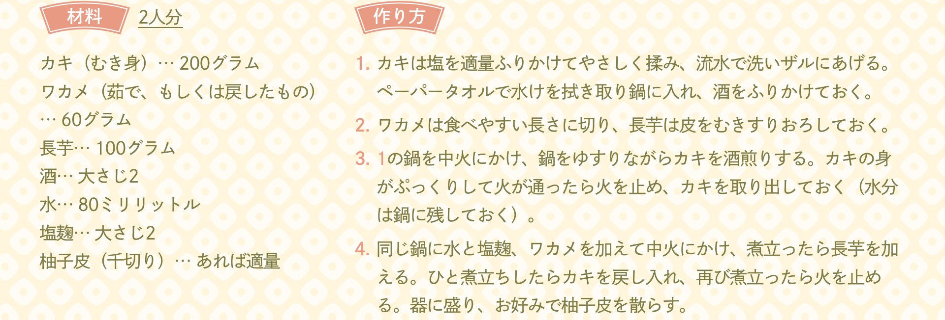 材料 2人分：カキ（むき身）… 200グラム ワカメ（茹で、もしくは戻したもの）… 60グラム 長芋… 100グラム 酒… 大さじ2 水… 80ミリリットル 塩麹… 大さじ2 柚子皮（千切り）… あれば適量｜作り方：1.カキは塩を適量ふりかけてやさしく揉み、流水で洗いザルにあげる。ペーパータオルで水けを拭き取り鍋に入れ、酒をふりかけておく。 2.ワカメは食べやすい長さに切り、長芋は皮をむきすりおろしておく。 3.1の鍋を中火にかけ、鍋をゆすりながらカキを酒煎りする。カキの身がぷっくりして火が通ったら火を止め、カキを取り出しておく（水分は鍋に残しておく）。 4.同じ鍋に水と塩麹、ワカメを加えて中火にかけ、煮立ったら長芋を加える。ひと煮立ちしたらカキを戻し入れ、再び煮立ったら火を止める。器に盛り、お好みで柚子皮を散らす。