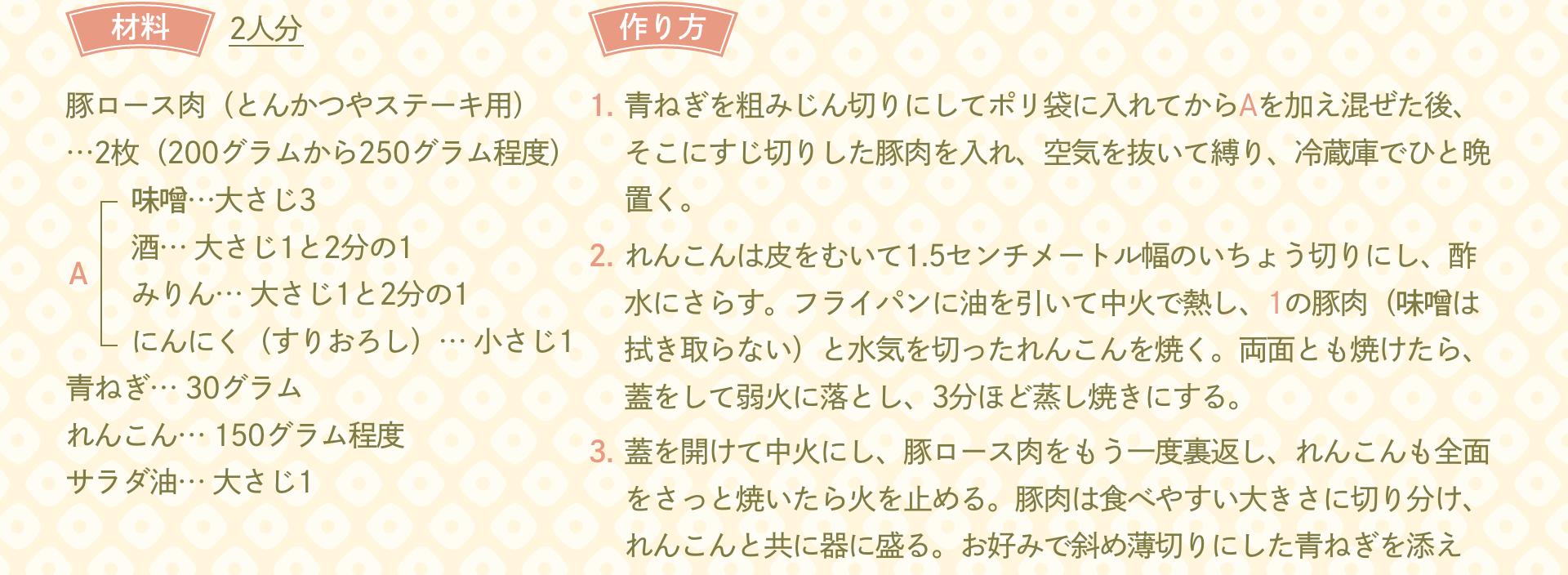 材料 2人分：豚ロース肉（とんかつやステーキ用）…2枚（200グラムから250グラム程度） A「味噌…大さじ3 酒… 大さじ1と2分の1 みりん… 大さじ1と2分の1 にんにく（すりおろし）… 小さじ1」 青ねぎ… 30グラム れんこん… 150グラム程度 サラダ油… 大さじ1｜作り方：1.青ねぎを粗みじん切りにしてポリ袋に入れてからAを加え混ぜた後、そこにすじ切りした豚肉を入れ、空気を抜いて縛り、冷蔵庫でひと晩置く。 2.れんこんは皮をむいて1.5センチメートル幅のいちょう切りにし、酢水にさらす。フライパンに油を引いて中火で熱し、1の豚肉（味噌は拭き取らない）と水気を切ったれんこんを焼く。両面とも焼けたら、蓋をして弱火に落とし、3分ほど蒸し焼きにする。 3.蓋を開けて中火にし、豚ロース肉をもう一度裏返し、れんこんも全面をさっと焼いたら火を止める。豚肉は食べやすい大きさに切り分け、れんこんと共に器に盛る。お好みで斜め薄切りにした青ねぎを添える。