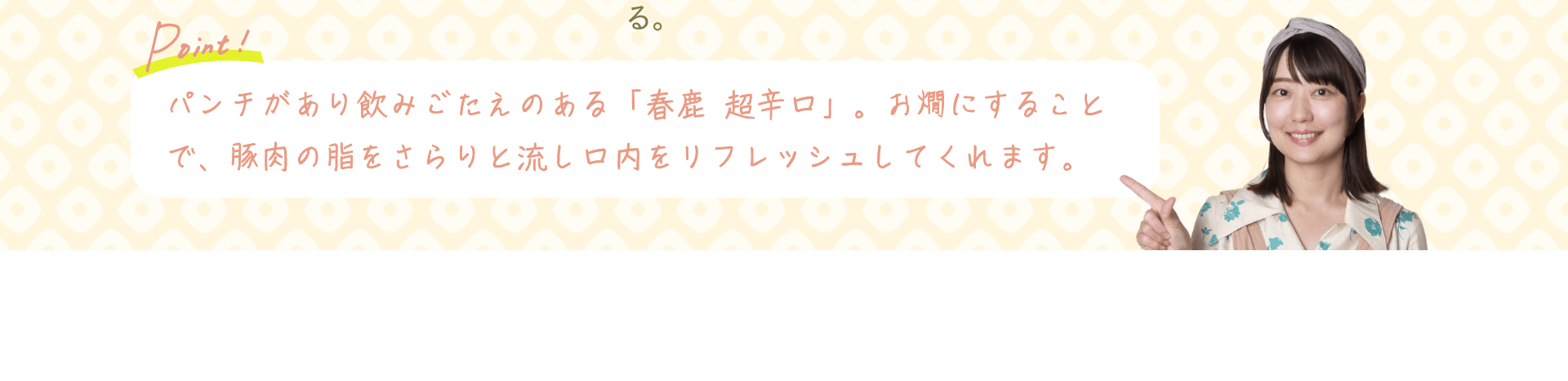 Point! パンチがあり飲みごたえのある「春鹿 超辛口」。お燗にすることで、豚肉の脂をさらりと流し口内をリフレッシュしてくれます。