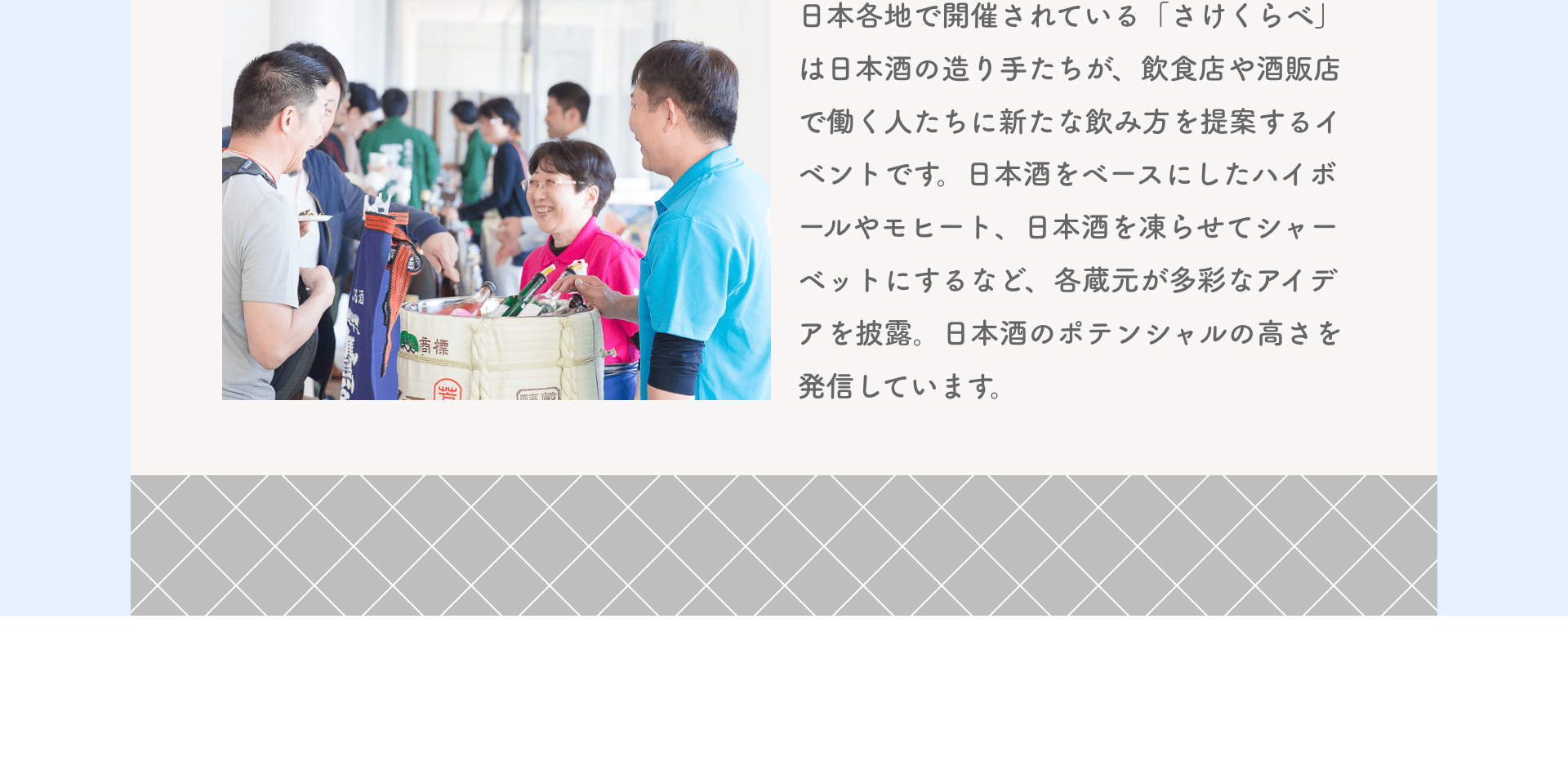 日本各地で開催されている「さけくらべ」は日本酒の造り手たちが、飲食店や酒販店で働く人たちに新たな飲み方を提案するイベントです。日本酒をベースにしたハイボールやモヒート、日本酒を凍らせてシャーベットにするなど、各蔵元が多彩なアイデアを披露。日本酒のポテンシャルの高さを発信しています。