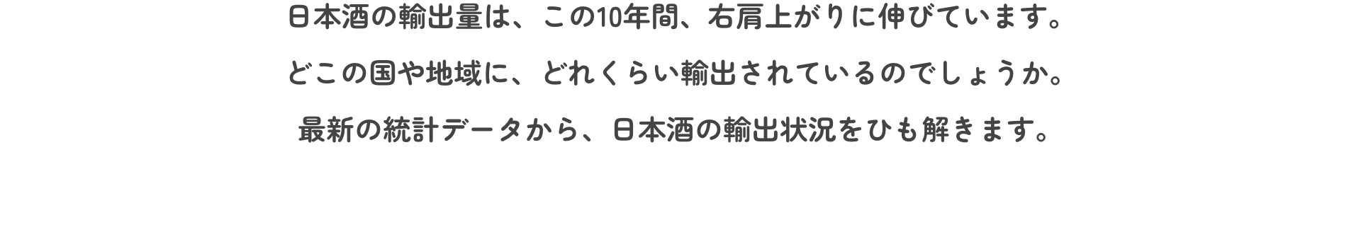 日本酒の輸出量は、この10年間、右肩上がりに伸びています。どこの国や地域に、どれくらい輸出されているのでしょうか。最新の統計データから、日本酒の輸出状況をひも解きます。