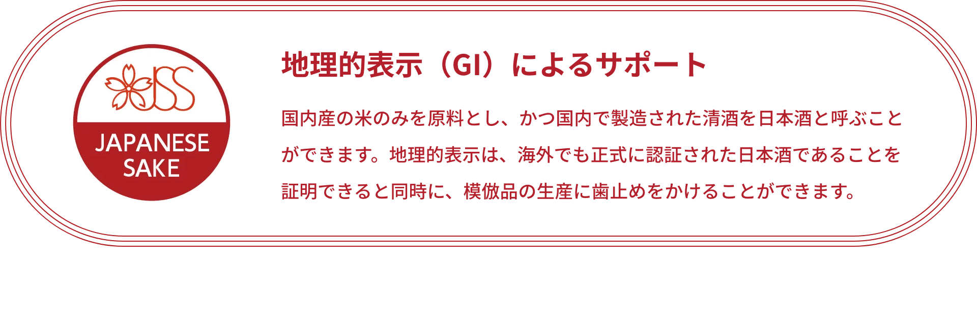 JSS JAPANESE SAKE｜地理的表示（GI）によるサポート 国内産の米のみを原料とし、かつ国内で製造された清酒を日本酒と呼ぶことができます。地理的表示は、海外でも正式に認証された日本酒であることを証明できると同時に、模倣品の生産に歯止めをかけることができます。