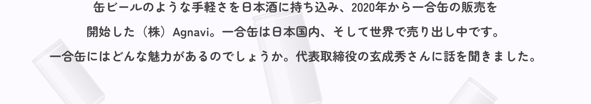 缶ビールのような手軽さを日本酒に持ち込み、2020年から一合缶の販売を開始した（株）Agnavi。一合缶は日本国内、そして世界で売り出し中です。一合缶にはどんな魅力があるのでしょうか。代表取締役の玄成秀さんに話を聞きました。