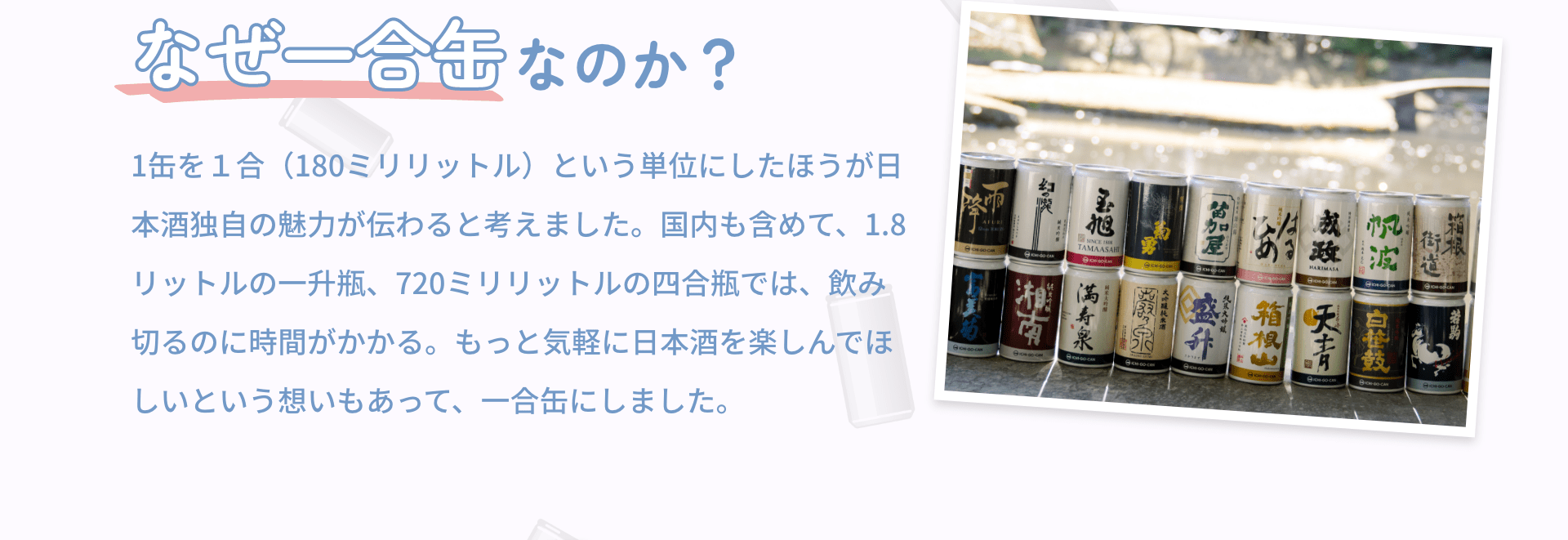 なぜ一合缶なのか？ 1缶を１合（180ミリリットル）という単位にしたほうが日本酒独自の魅力が伝わると考えました。国内も含めて、1.8リットルの一升瓶、720ミリリットルの四合瓶では、飲み切るのに時間がかかる。もっと気軽に日本酒を楽しんでほしいという想いもあって、一合缶にしました。