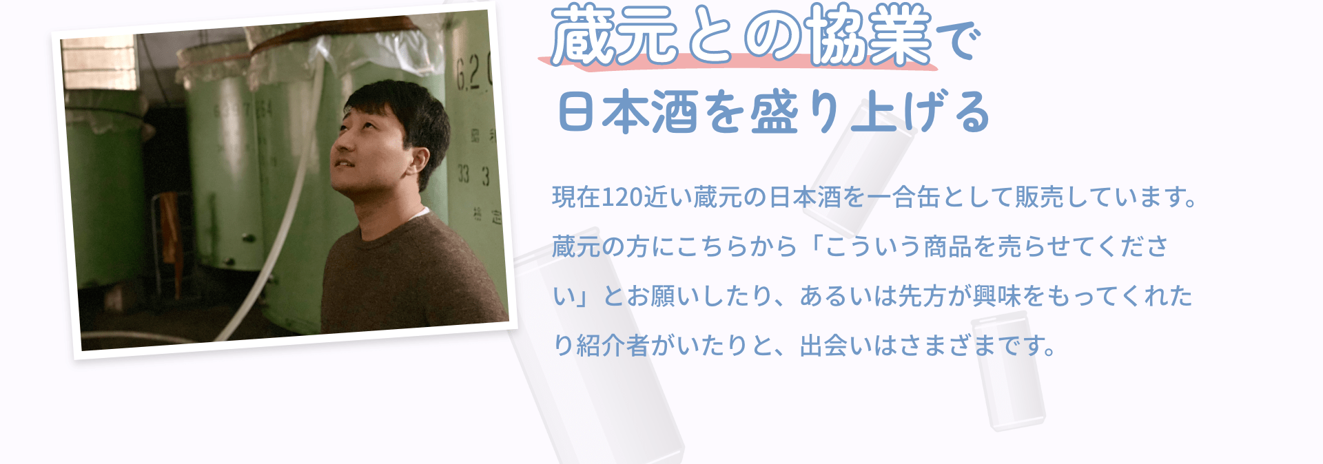 蔵元との協業で日本酒を盛り上げる 現在120近い蔵元の日本酒を一合缶として販売しています。蔵元の方にこちらから「こういう商品を売らせてください」とお願いしたり、あるいは先方が興味をもってくれたり紹介者がいたりと、出会いはさまざまです。