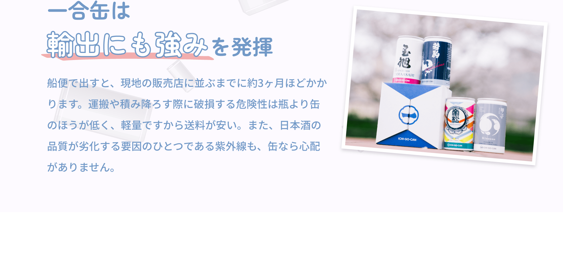 一合缶は輸出にも強みを発揮 船便で出すと、現地の販売店に並ぶまでに約3ヶ月ほどかかります。運搬や積み降ろす際に破損する危険性は瓶より缶のほうが低く、軽量ですから送料が安い。また、日本酒の品質が劣化する要因のひとつである紫外線も、缶なら心配がありません。