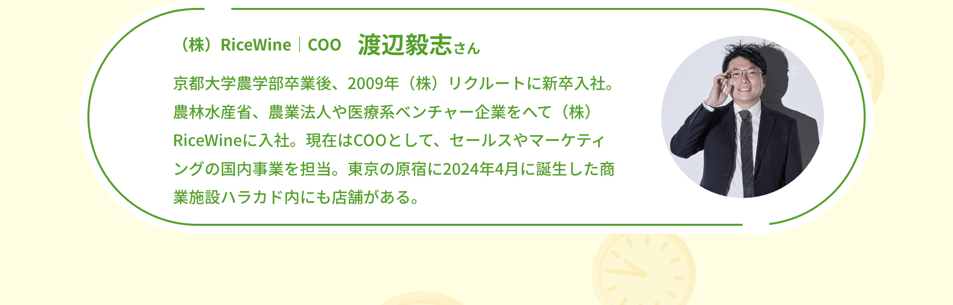 （株）RiceWine｜COO 渡辺毅志さん 京都大学農学部卒業後、2009年（株）リクルートに新卒入社。農林水産省、農業法人や医療系ベンチャー企業をへて（株）RiceWineに入社。現在はCOOとして、セールスやマーケティングの国内事業を担当。東京の原宿に2024年4月に誕生した商業施設ハラカド内にも店舗がある。