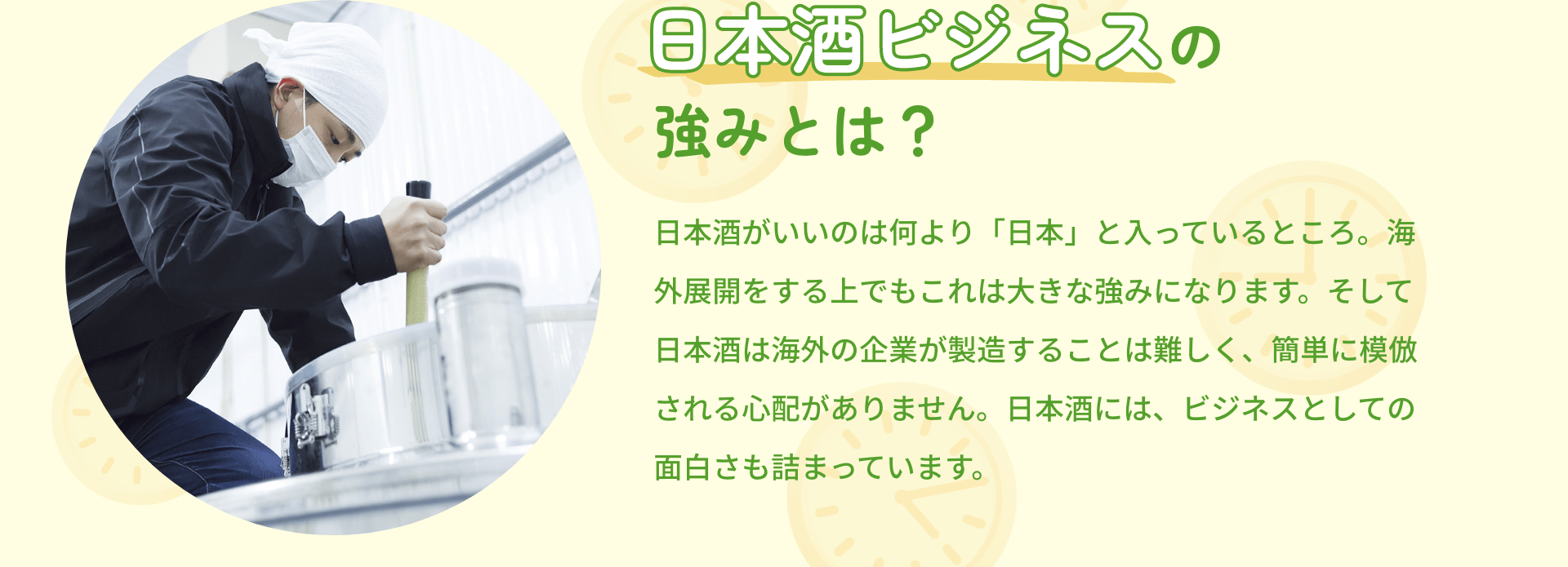 日本酒ビジネスの強みとは？ 日本酒がいいのは何より「日本」と入っているところ。海外展開をする上でもこれは大きな強みになります。そして日本酒は海外の企業が製造することは難しく、簡単に模倣される心配がありません。日本酒には、ビジネスとしての面白さも詰まっています。