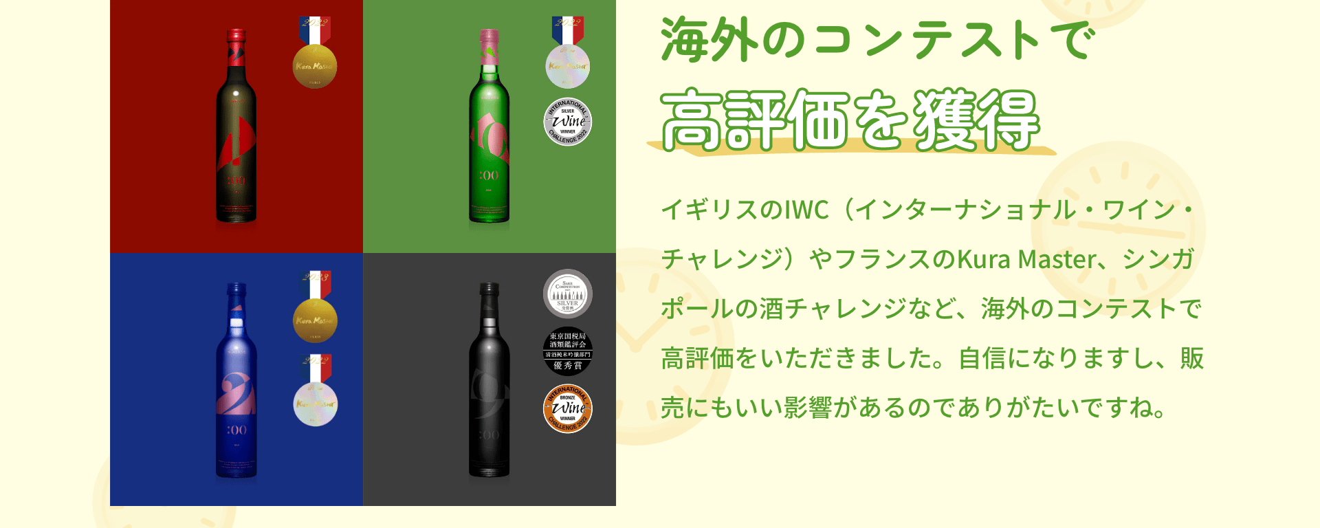 海外のコンテストで高評価を獲得 イギリスのIWC（インターナショナル・ワイン・チャレンジ）やフランスのKura Master、シンガポールの酒チャレンジなど、海外のコンテストで高評価をいただきました。自信になりますし、販売にもいい影響があるのでありがたいですね。