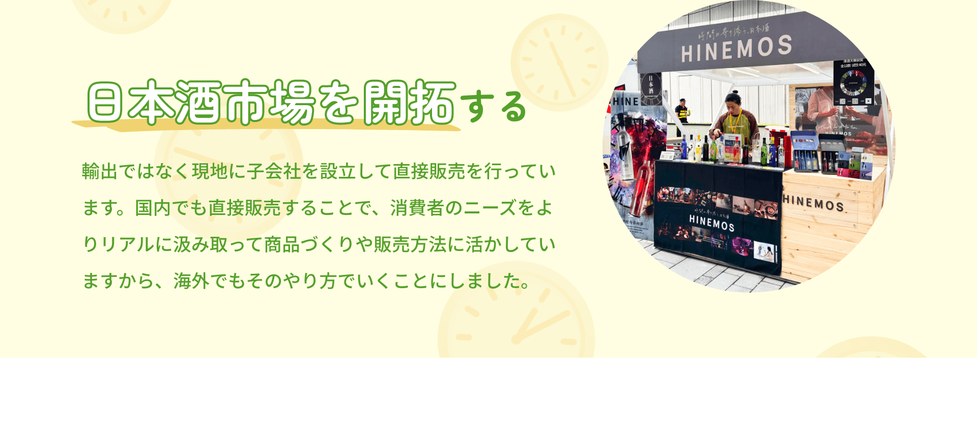 日本酒市場を開拓する 輸出ではなく現地に子会社を設立して直接販売を行っています。国内でも直接販売することで、消費者のニーズをよりリアルに汲み取って商品づくりや販売方法に活かしていますから、海外でもそのやり方でいくことにしました。