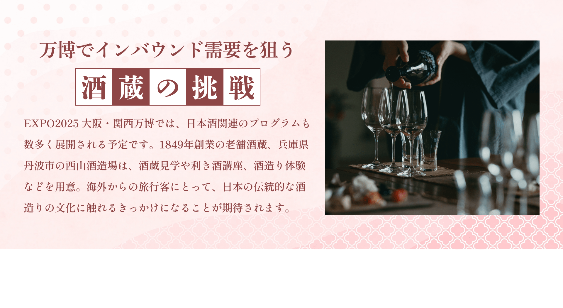 万博でインバウンド需要を狙う酒蔵の挑戦 EXPO2025 大阪・関西万博では、日本酒関連のプログラムも数多く展開される予定です。1849年創業の老舗酒蔵、兵庫県丹波市の西山酒造場は、酒蔵見学や利き酒講座、酒造り体験などを用意。海外からの旅行客にとって、日本の伝統的な酒造りの文化に触れるきっかけになることが期待されます。