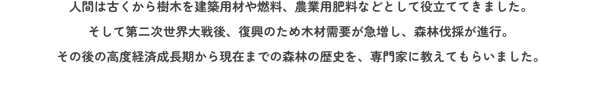 人間は古くから樹木を建築用材や燃料、農業用肥料などとして役立ててきました。そして第二次世界大戦後、復興のため木材需要が急増し、森林伐採が進行。その後の高度経済成長期から現在までの森林の歴史を、専門家に教えてもらいました。