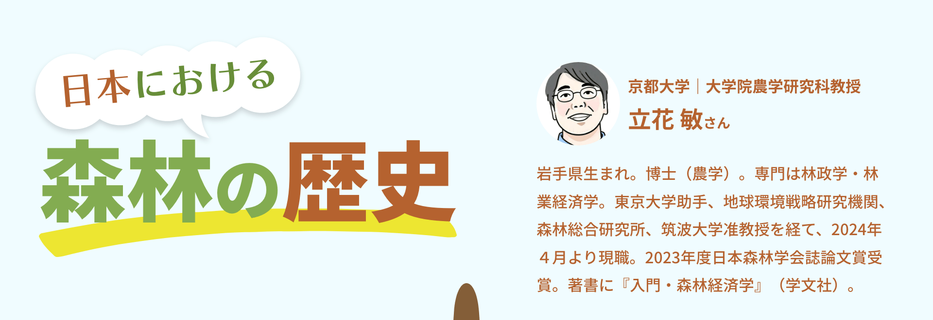 日本における森林の歴史｜京都大学｜大学院農学研究科教授　立花 敏さん　岩手県生まれ。博士（農学）。専門は林政学・林業経済学。東京大学助手、地球環境戦略研究機関、森林総合研究所、筑波大学准教授を経て、2024年４月より現職。2023年度日本森林学会誌論文賞受賞。著書に『入門・森林経済学』（学文社）。