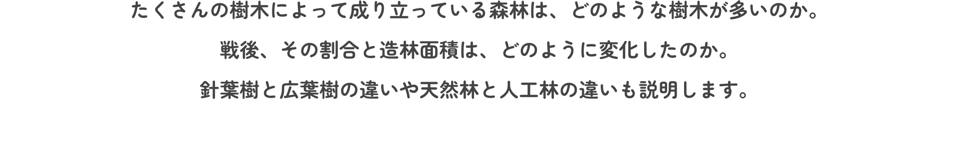 たくさんの樹木によって成り立っている森林は、どのような樹木が多いのか。戦後、その割合と造林面積は、どのように変化したのか。針葉樹と広葉樹の違いや天然林と人工林の違いも説明します。