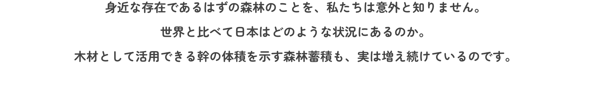 身近な存在であるはずの森林のことを、私たちは意外と知りません。世界と比べて日本はどのような状況にあるのか。木材として活用できる幹の体積を示す森林蓄積も、実は増え続けているのです。