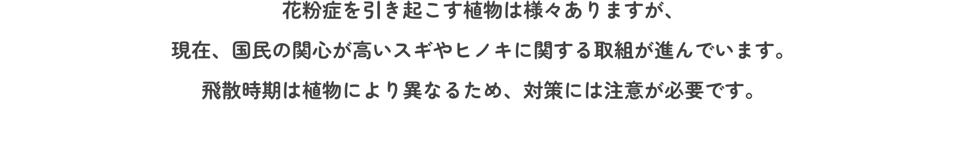 花粉症を引き起こす植物は様々ありますが、現在、国民の関心が高いスギやヒノキに関する取組が進んでいます。飛散時期は植物により異なるため、対策には注意が必要です。