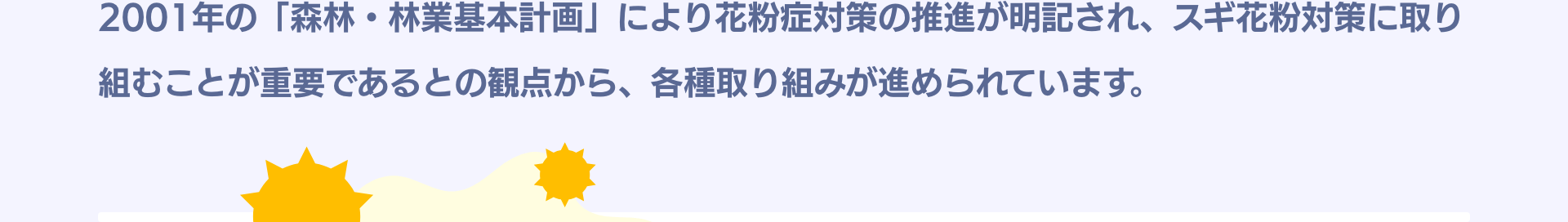 2001年の「森林・林業基本計画」により花粉症対策の推進が明記され、スギ花粉対策に取り組むことが重要であるとの観点から、各種取り組みが進められています。