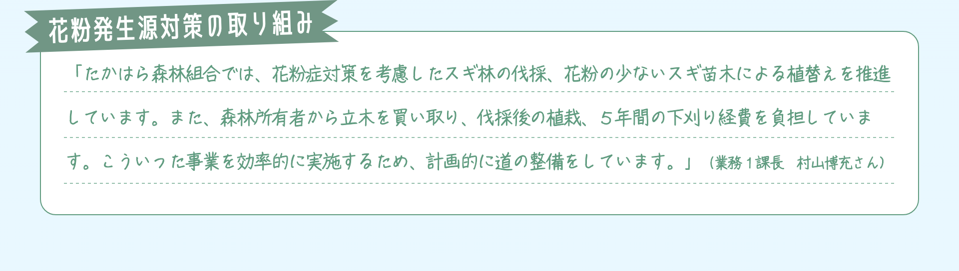 花粉発生源対策の取り組み：「たかはら森林組合では、花粉症対策を考慮したスギ林の伐採、花粉の少ないスギ苗木による植替えを推進しています。また、森林所有者から立木を買い取り、伐採後の植栽、５年間の下刈り経費を負担しています。こういった事業を効率的に実施するため、計画的に道の整備をしています。」（業務１課長　村山博充さん）