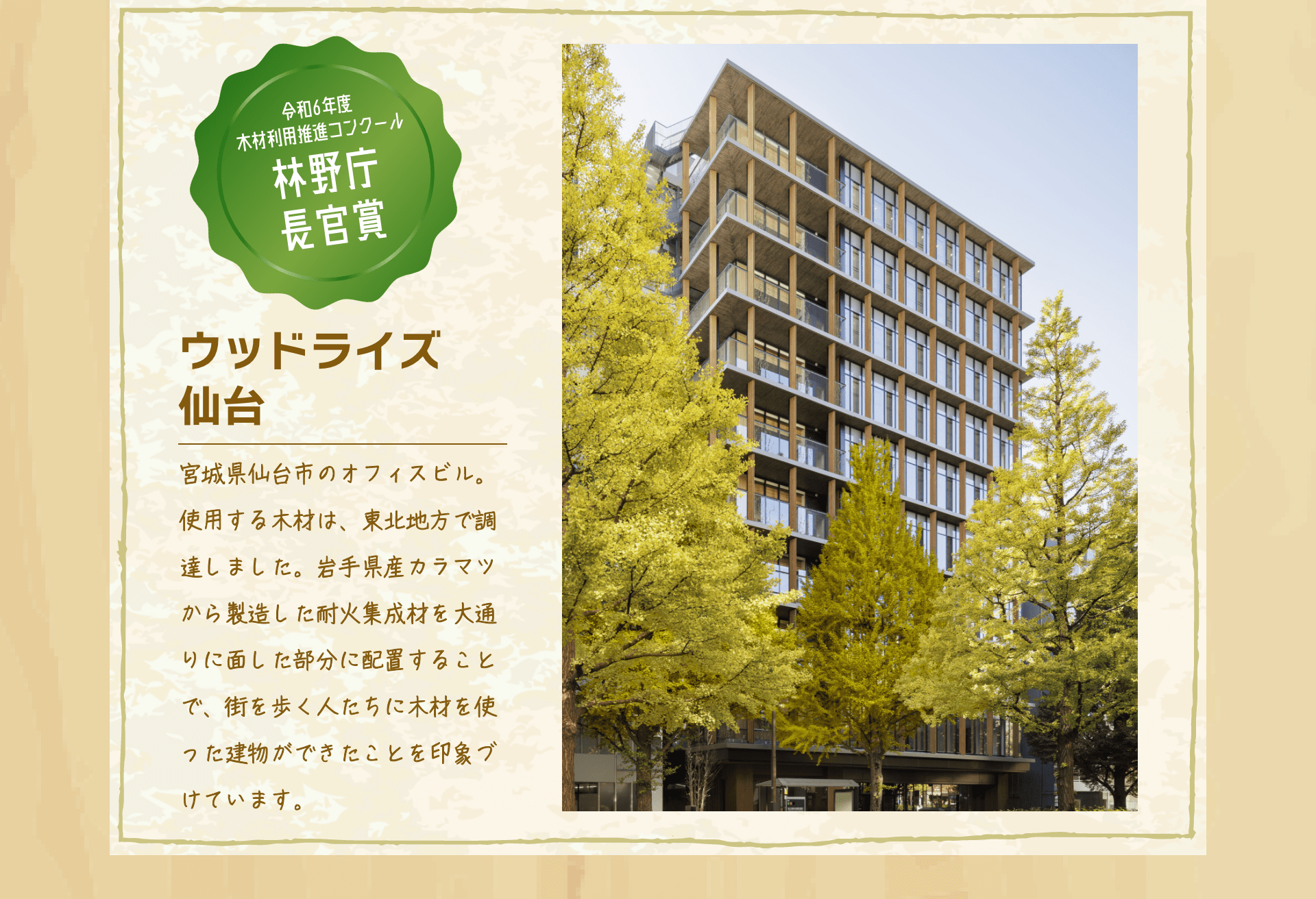 令和6年度木材利用推進コンクール林野庁長官賞　ウッドライズ仙台　宮城県仙台市のオフィスビル。使用する木材は、東北地方で調達しました。岩手県産カラマツから製造した耐火集成材を大通りに面した部分に配置することで、街を歩く人たちに木材を使った建物ができたことを印象づけています。