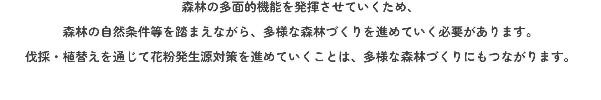 森林の多面的機能を発揮させていくため、森林の自然条件等を踏まえながら、多様な森林づくりを進めていく必要があります。伐採・植替えを通じて花粉発生源対策を進めていくことは、多様な森林づくりにもつながります。