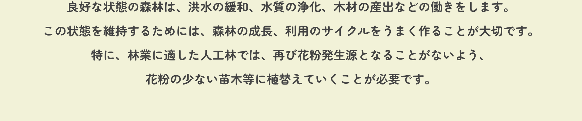 良好な状態の森林は、洪水の緩和、水質の浄化、木材の産出などの働きをします。この状態を維持するためには、森林の成長、利用のサイクルをうまく作ることが大切です。特に、林業に適した人工林では、再び花粉発生源となることがないよう、花粉の少ない苗木等に植替えていくことが必要です。