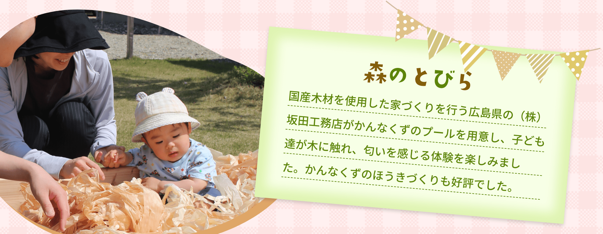 森のとびら　国産木材を使用した家づくりを行う広島県の（株）坂田工務店がかんなくずのプールを用意し、子ども達が木に触れ、匂いを感じる体験を楽しみました。かんなくずのほうきづくりも好評でした。