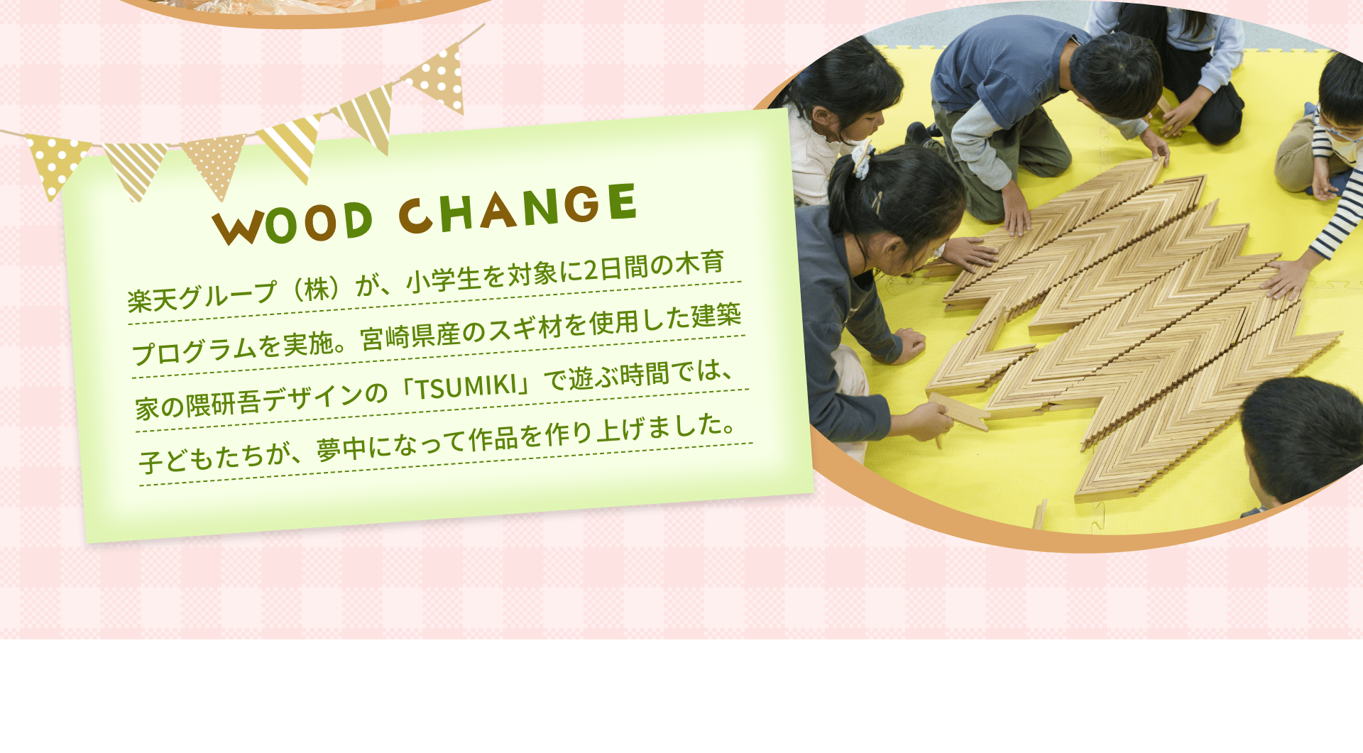 WOOD CHANGE　楽天グループ（株）が、小学生を対象に2日間の木育プログラムを実施。宮崎県産のスギ材を使用した建築家の隈研吾デザインの「TSUMIKI」で遊ぶ時間では、子どもたちが、夢中になって作品を作り上げました。
