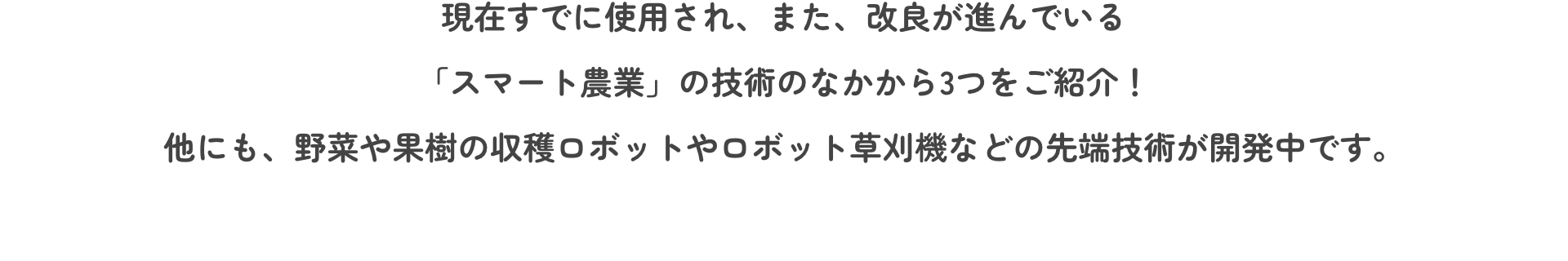 現在すでに使用され、また、改良が進んでいる「スマート農業」の技術のなかから3つをご紹介！他にも、野菜や果樹の収穫ロボットやロボット草刈機などの先端技術が開発中です。
