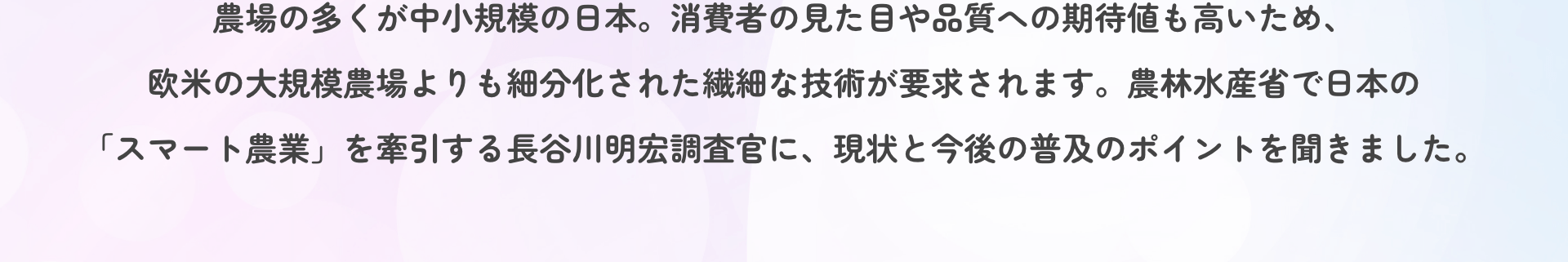 農場の多くが中小規模の日本。消費者の見た目や品質への期待値も高いため、欧米の大規模農場よりも細分化された繊細な技術が要求されます。農林水産省で日本の「スマート農業」を牽引する長谷川明宏調査官に、現状と今後の普及のポイントを聞きました。