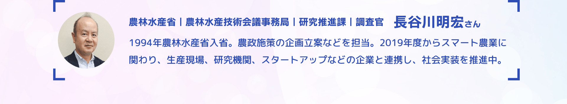 農林水産省｜農林水産技術会議事務局｜研究推進課｜調査官 長谷川明宏さん 1994年農林水産省入省。農政施策の企画立案などを担当。2019年度からスマート農業に関わり、生産現場、研究機関、スタートアップなどの企業と連携し、社会実装を推進中。
