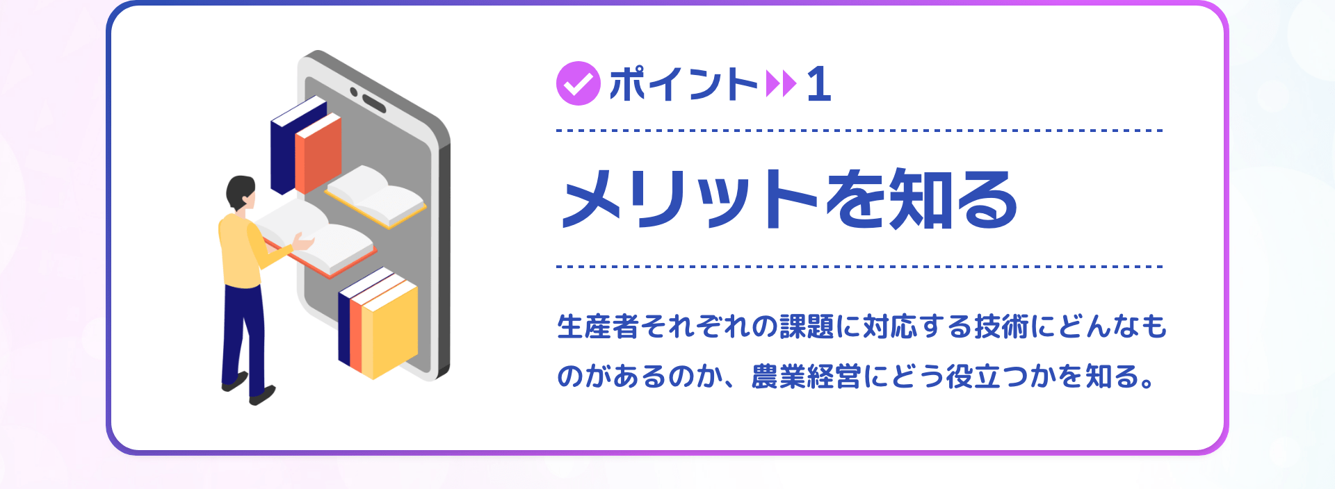 ポイント1 メリットを知る 生産者それぞれの課題に対応する技術にどんなものがあるのか、農業経営にどう役立つかを知る。