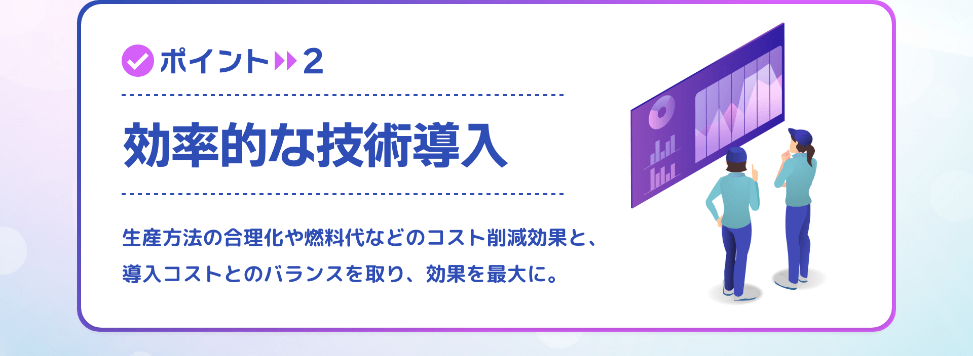 ポイント2 効率的な技術導入 生産方法の合理化や燃料代などのコスト削減効果と、導入コストとのバランスを取り、効果を最大に。