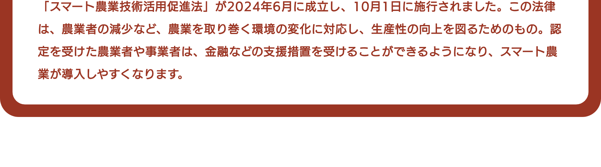 「スマート農業技術活用促進法」が2024年6月に成立し、10月1日に施行されました。この法律は、農業者の減少など、農業を取り巻く環境の変化に対応し、生産性の向上を図るためのもの。認定を受けた農業者や事業者は、金融などの支援措置を受けることができるようになり、スマート農業が導入しやすくなります。