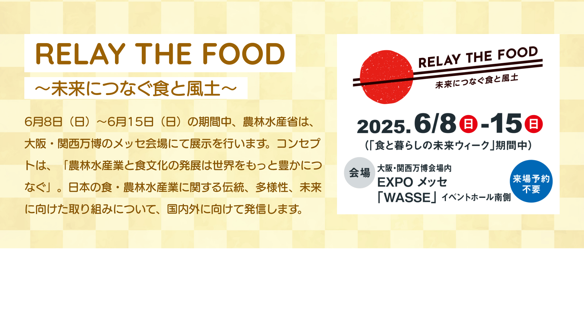 RELAY THE FOOD～未来につなぐ食と風土～ 6月8日（日）～6月15日（日）の期間中、農林水産省は、大阪・関西万博のメッセ会場にて展示を行います。コンセプトは、「農林水産業と食文化の発展は世界をもっと豊かにつなぐ」。日本の食・農林水産業に関する伝統、多様性、未来に向けた取り組みについて、国内外に向けて発信します。｜RELAY THE FOOD 未来につなぐ食と風土 2025.6/8日-15日（「食と暮らしの未来ウィーク」期間中） 会場 大阪・関西万博会場内 EXPO メッセ 「WASSE」イベントホール南側 来場予約不要