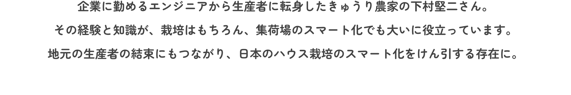 企業に勤めるエンジニアから生産者に転身したきゅうり農家の下村堅二さん。その経験と知識が、栽培はもちろん、集荷場のスマート化でも大いに役立っています。地元の生産者の結束にもつながり、日本のハウス栽培のスマート化をけん引する存在に。
