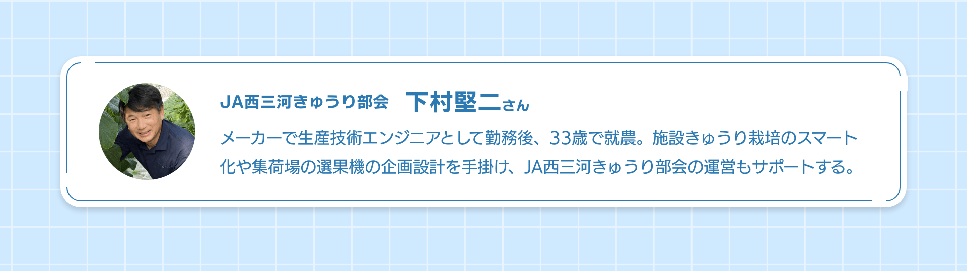 JA西三河きゅうり部会下村堅二さん メーカーで生産技術エンジニアとして勤務後、33歳で就農。施設きゅうり栽培のスマート化や集荷場の選果機の企画設計を手掛け、JA西三河きゅうり部会の運営もサポートする。