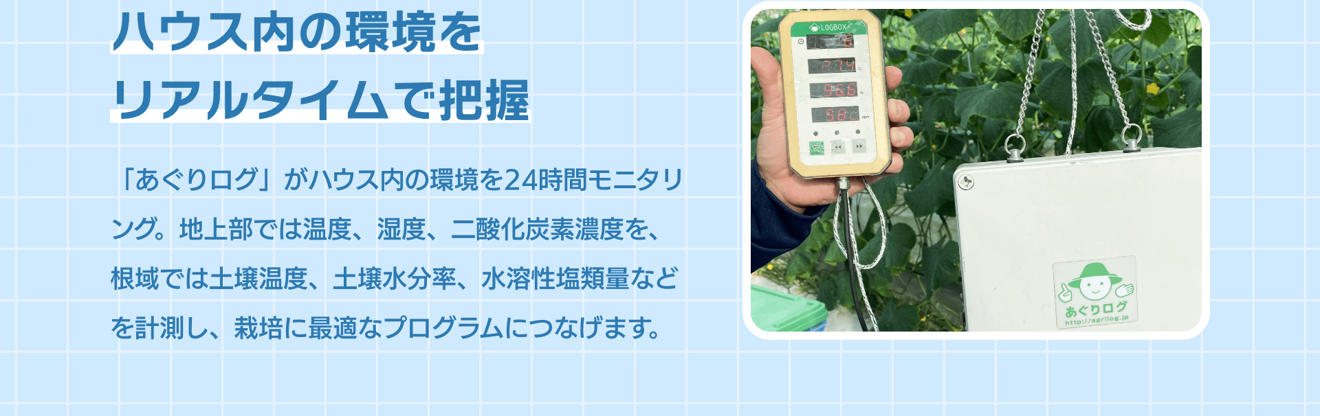 ハウス内の環境をリアルタイムで把握 「あぐりログ」がハウス内の環境を24時間モニタリング。地上部では温度、湿度、二酸化炭素濃度を、根域では土壌温度、土壌水分率、水溶性塩類量などを計測し、栽培に最適なプログラムにつなげます。