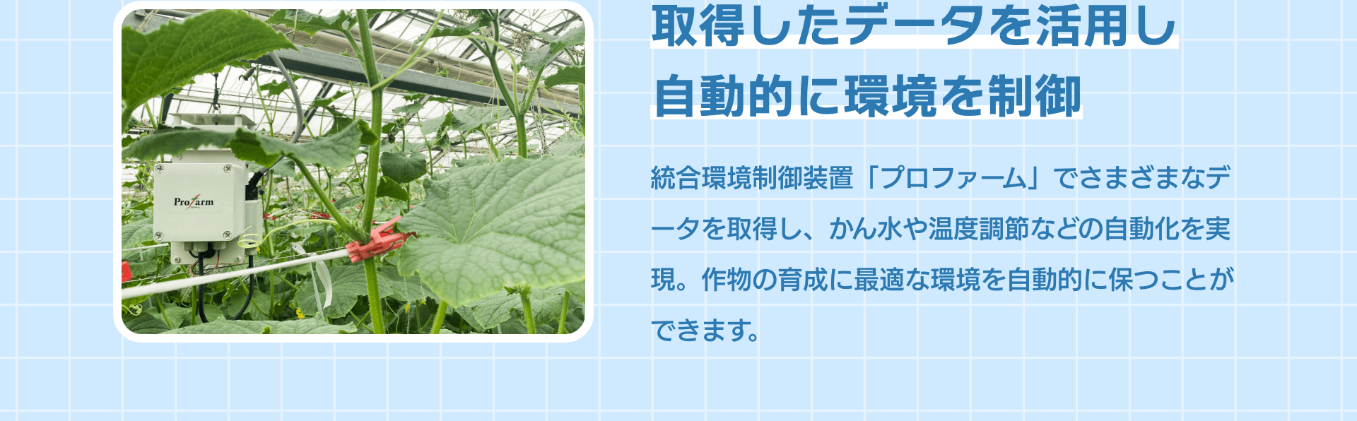 取得したデータを活用し自動的に環境を制御 統合環境制御装置「プロファーム」でさまざまなデータを取得し、かん水や温度調節などの自動化を実現。作物の育成に最適な環境を自動的に保つことができます。