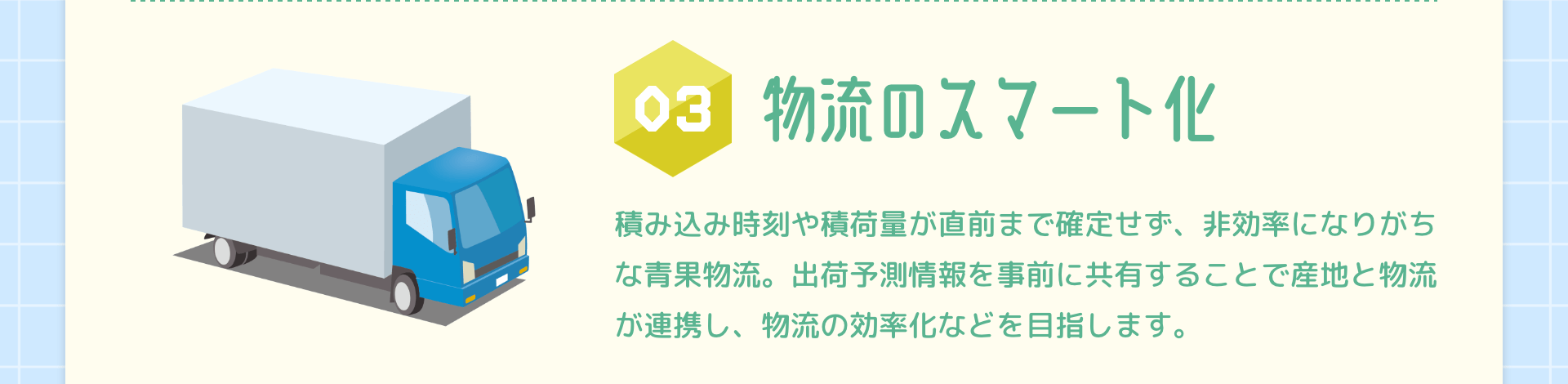 03物流のスマート化 積み込み時刻や積荷量が直前まで確定せず、非効率になりがちな青果物流。出荷予測情報を事前に共有することで産地と物流が連携し、物流の効率化などを目指します。
